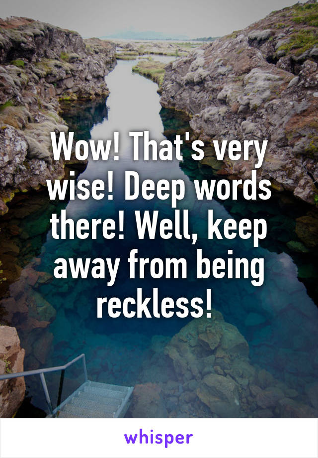 Wow! That's very wise! Deep words there! Well, keep away from being reckless! 