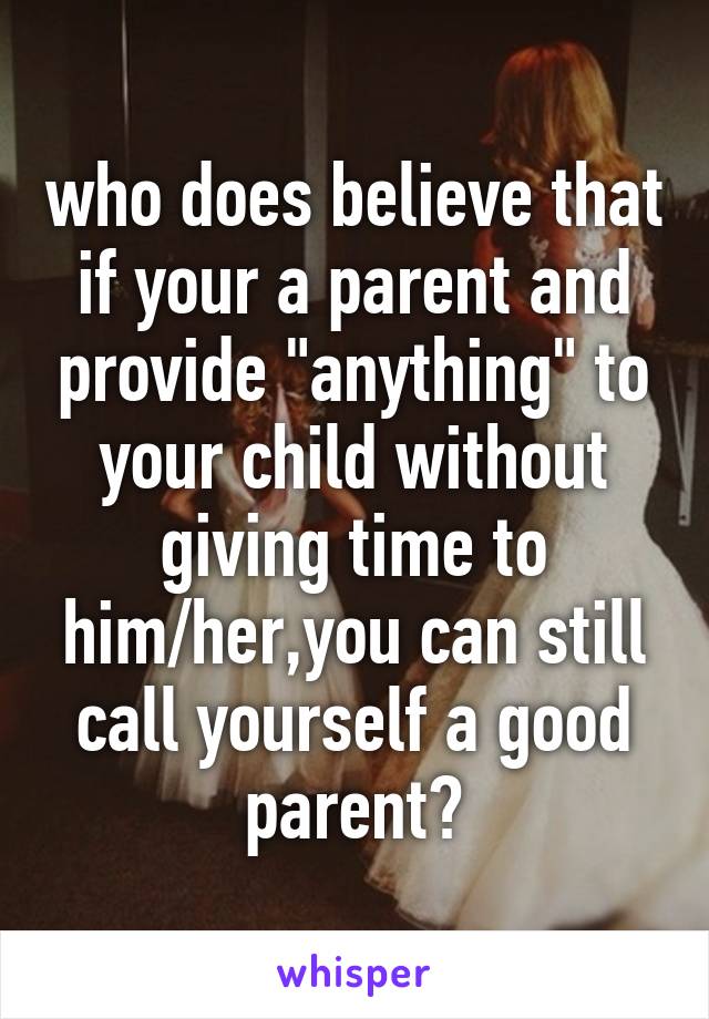 who does believe that if your a parent and provide "anything" to your child without giving time to him/her,you can still call yourself a good parent?