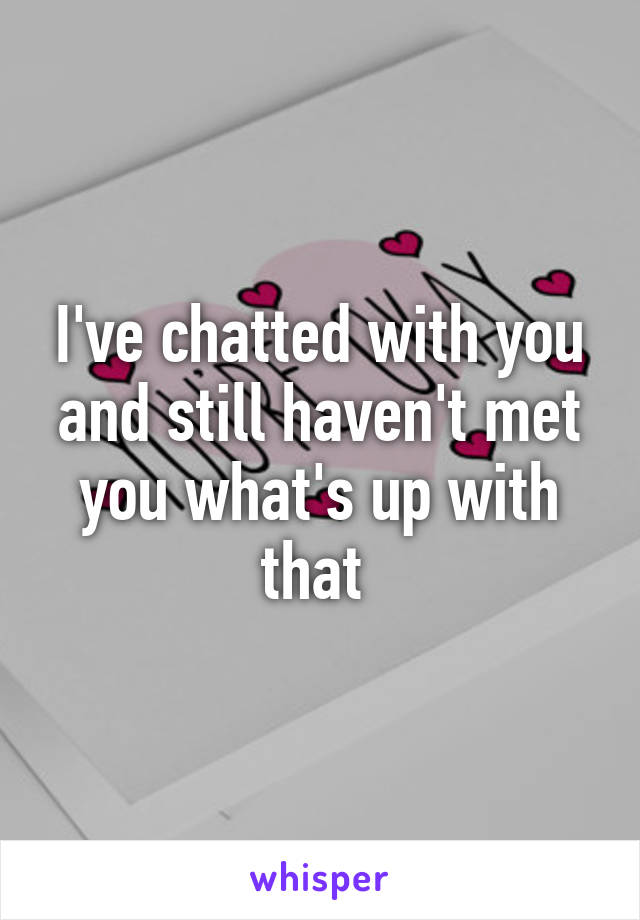 I've chatted with you and still haven't met you what's up with that 