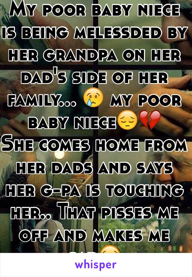 My poor baby niece is being melessded by her grandpa on her dad's side of her family... 😢 my poor baby niece😔💔
She comes home from her dads and says her g-pa is touching her.. That pisses me off and makes me sad😭