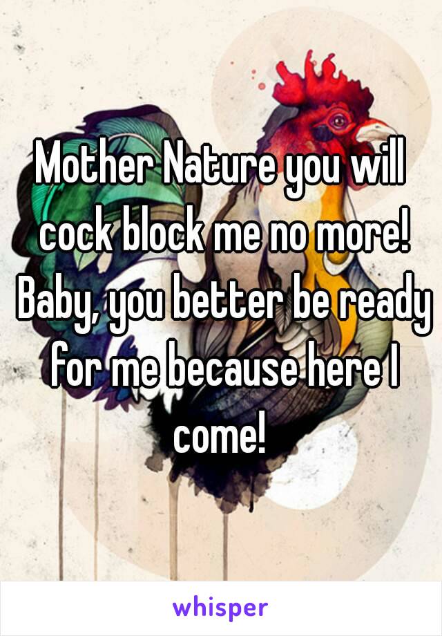 Mother Nature you will cock block me no more! Baby, you better be ready for me because here I come! 