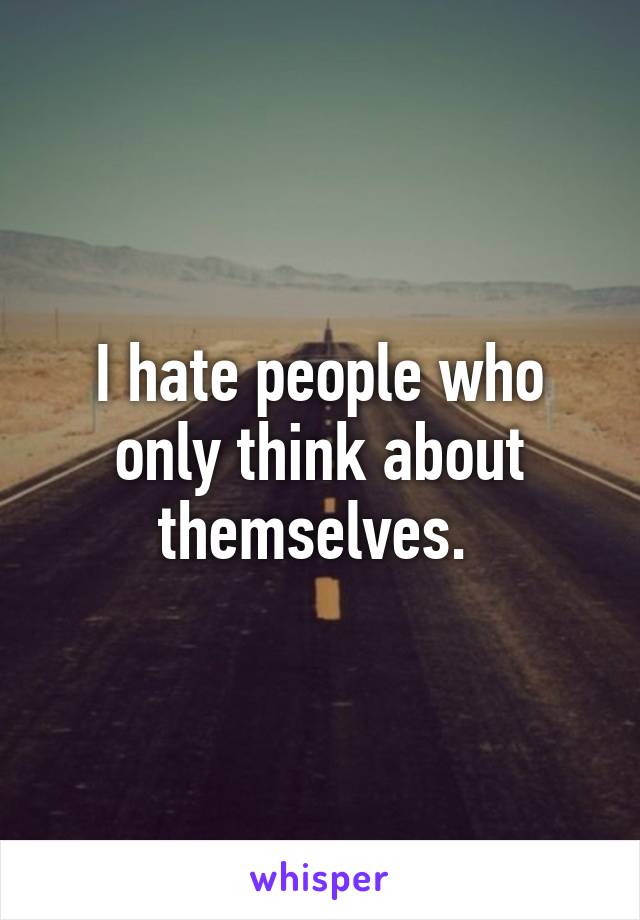 I hate people who only think about themselves. 