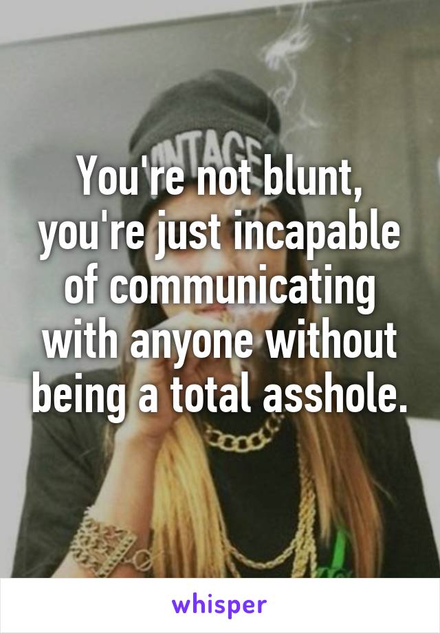 You're not blunt, you're just incapable of communicating with anyone without being a total asshole. 