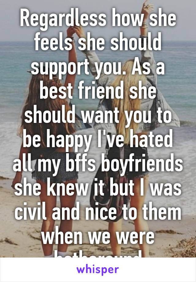 Regardless how she feels she should support you. As a best friend she should want you to be happy I've hated all my bffs boyfriends she knew it but I was civil and nice to them when we were botharound