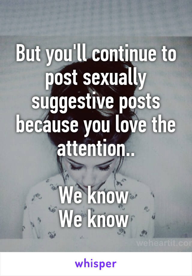 But you'll continue to post sexually suggestive posts because you love the attention..

We know 
We know 