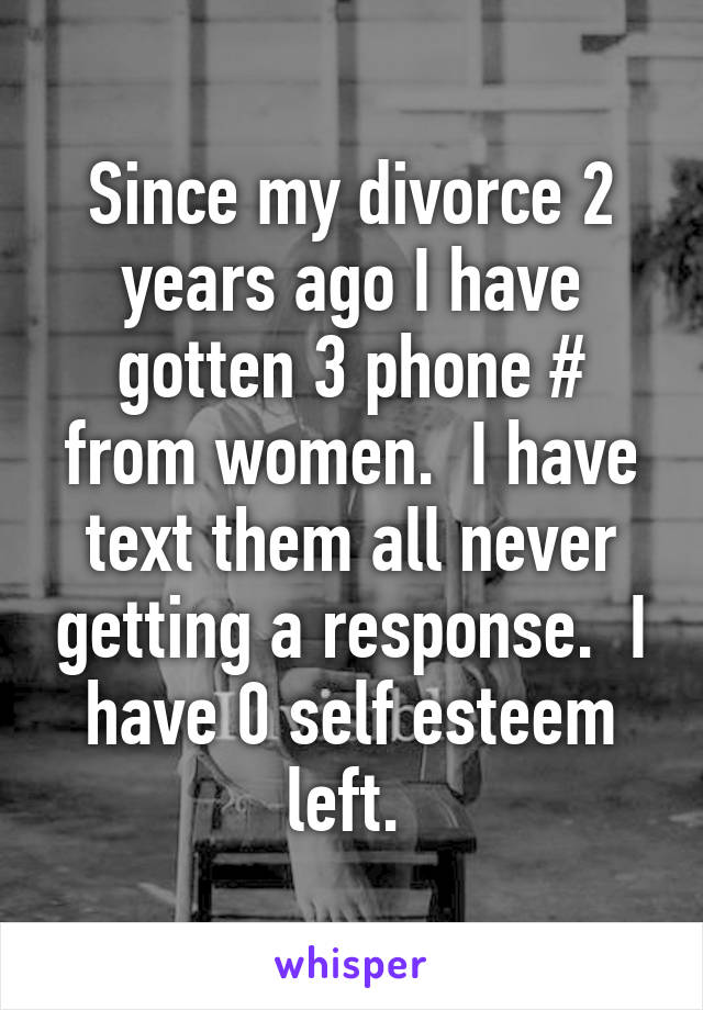 Since my divorce 2 years ago I have gotten 3 phone # from women.  I have text them all never getting a response.  I have 0 self esteem left. 