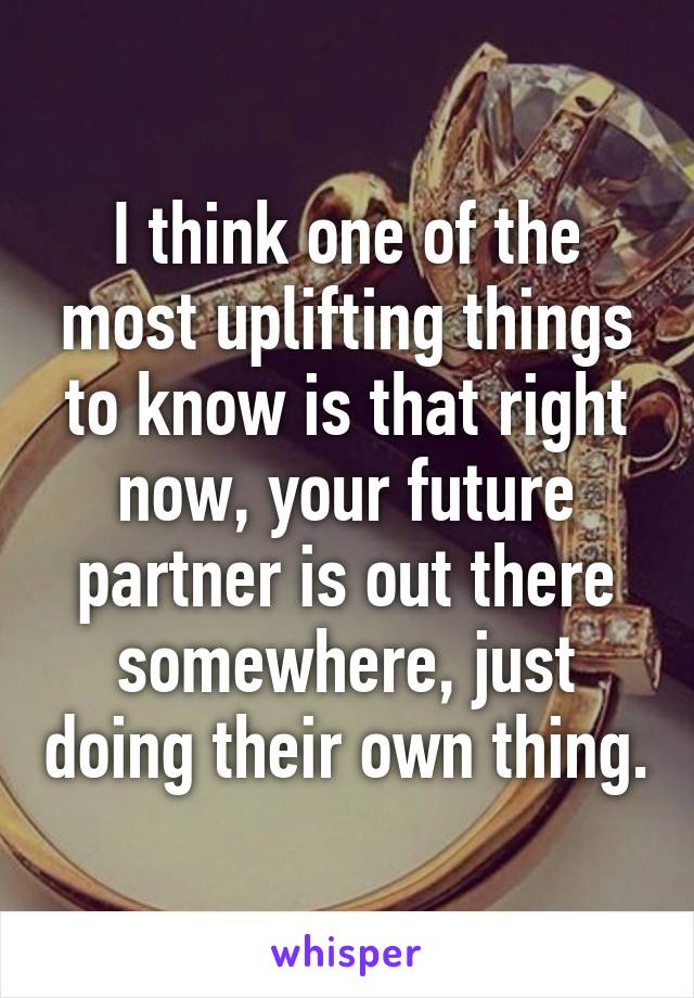 I think one of the most uplifting things to know is that right now, your future partner is out there somewhere, just doing their own thing.