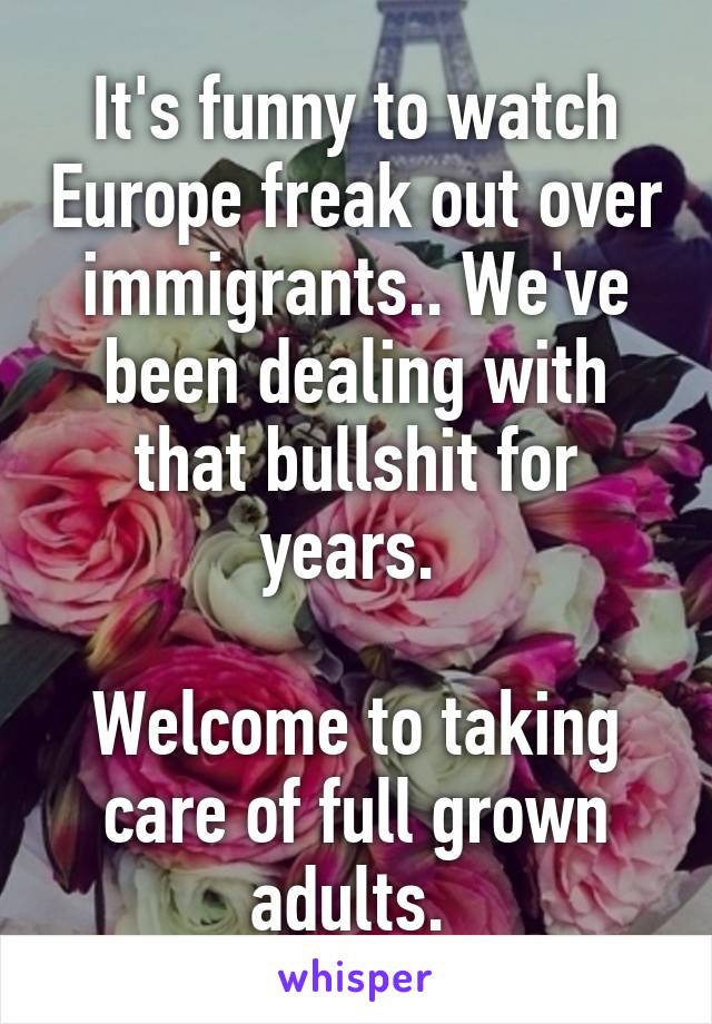 It's funny to watch Europe freak out over immigrants.. We've been dealing with that bullshit for years. 

Welcome to taking care of full grown adults. 