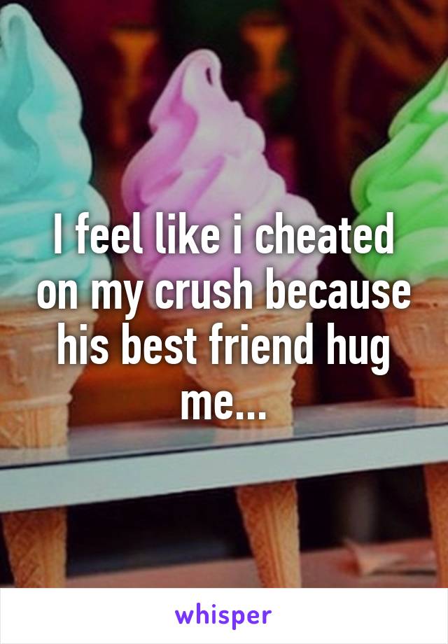 I feel like i cheated on my crush because his best friend hug me...