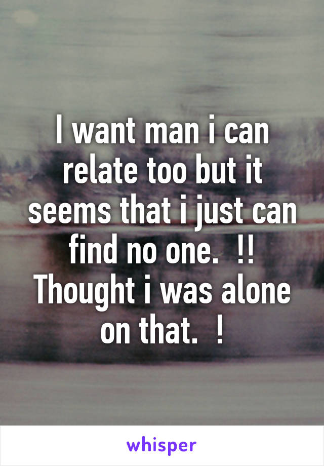 I want man i can relate too but it seems that i just can find no one.  !! Thought i was alone on that.  !