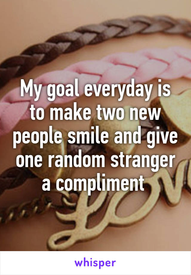 My goal everyday is to make two new people smile and give one random stranger a compliment 