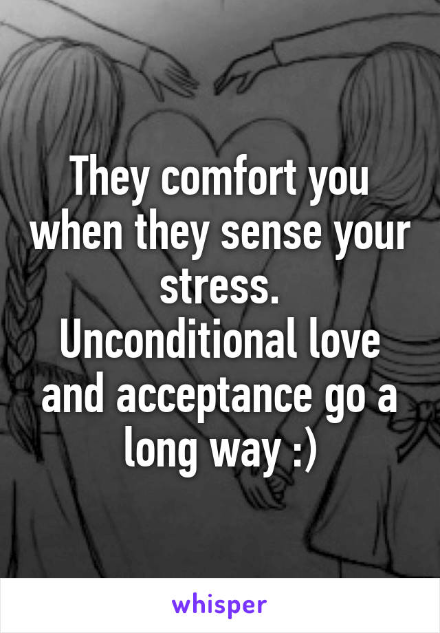 They comfort you when they sense your stress.
Unconditional love and acceptance go a long way :)