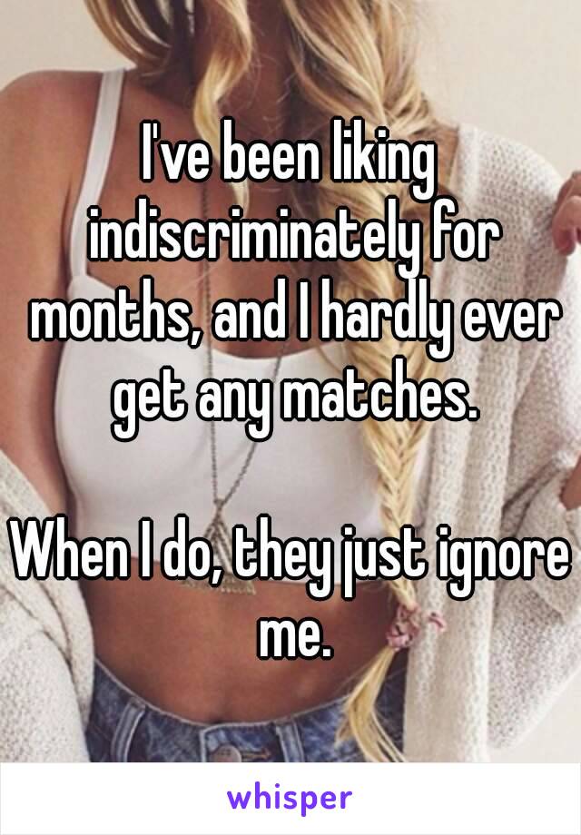 I've been liking indiscriminately for months, and I hardly ever get any matches.

When I do, they just ignore me.