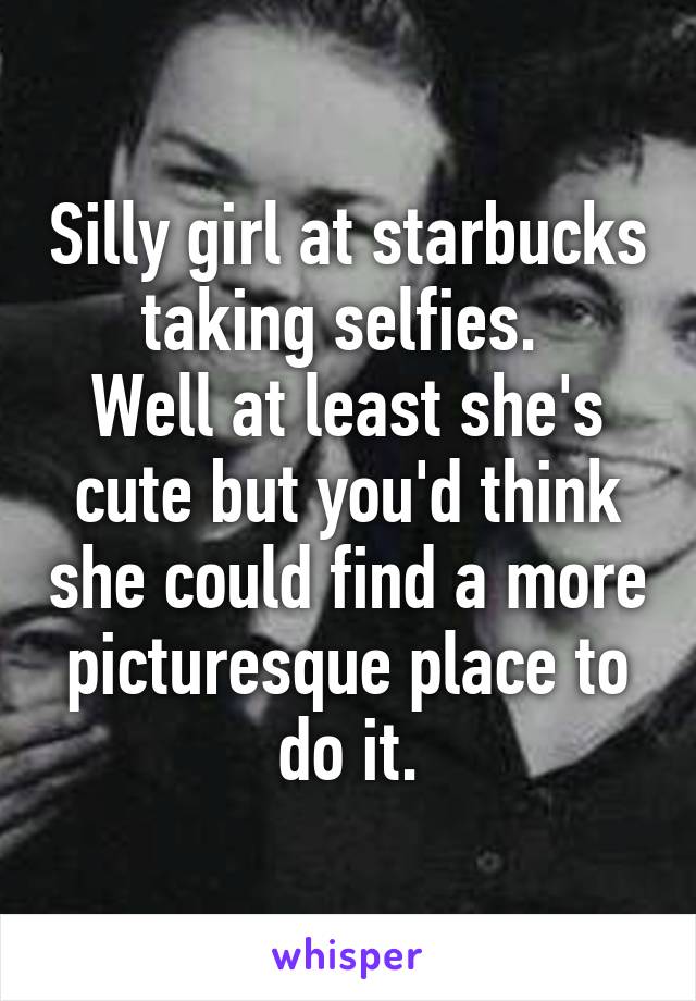 Silly girl at starbucks taking selfies. 
Well at least she's cute but you'd think she could find a more picturesque place to do it.