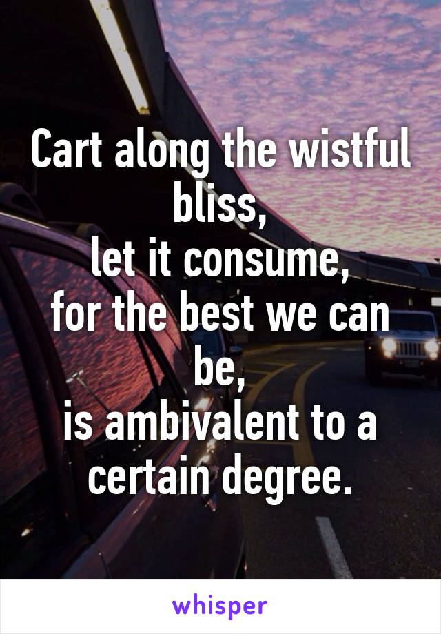 Cart along the wistful bliss,
let it consume,
for the best we can be,
is ambivalent to a certain degree.