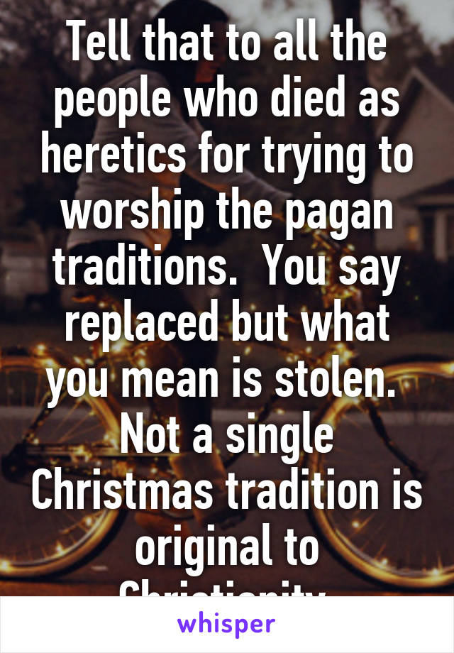 Tell that to all the people who died as heretics for trying to worship the pagan traditions.  You say replaced but what you mean is stolen.  Not a single Christmas tradition is original to Christianity 