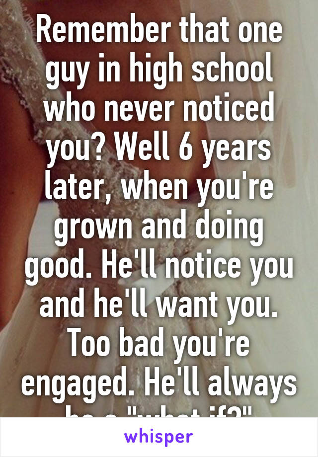 Remember that one guy in high school who never noticed you? Well 6 years later, when you're grown and doing good. He'll notice you and he'll want you. Too bad you're engaged. He'll always be a "what if?"