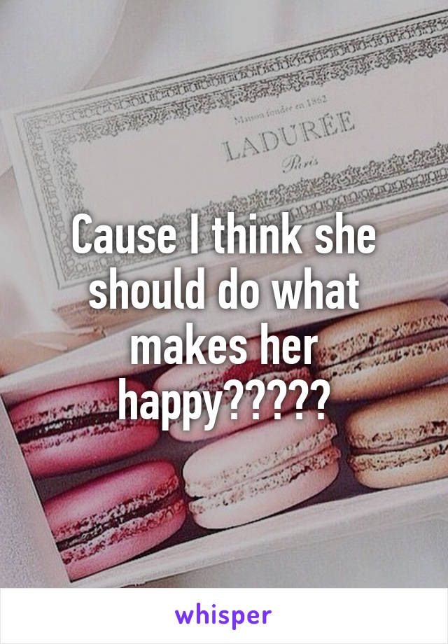 Cause I think she should do what makes her happy?????