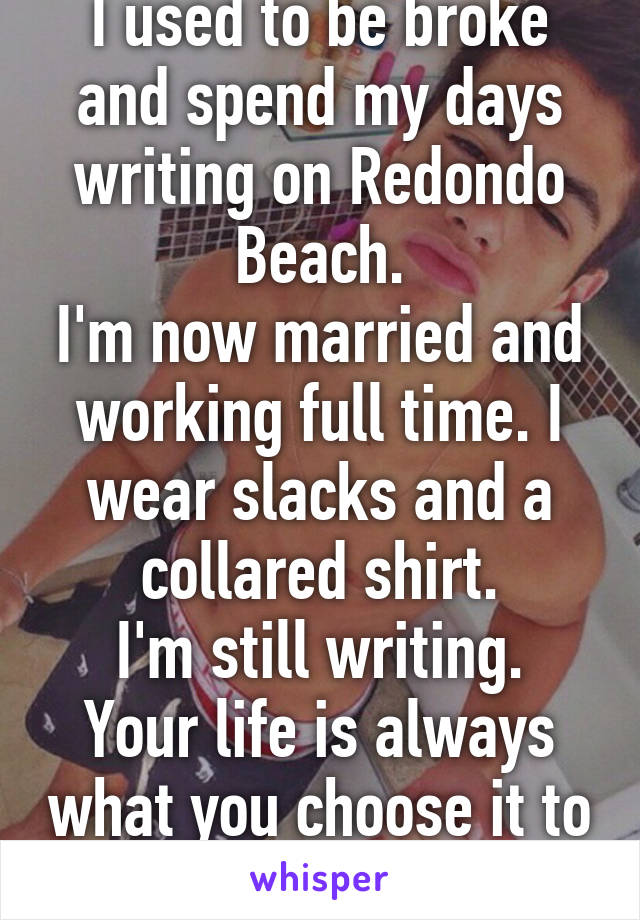 I used to be broke and spend my days writing on Redondo Beach.
I'm now married and working full time. I wear slacks and a collared shirt.
I'm still writing. Your life is always what you choose it to be.