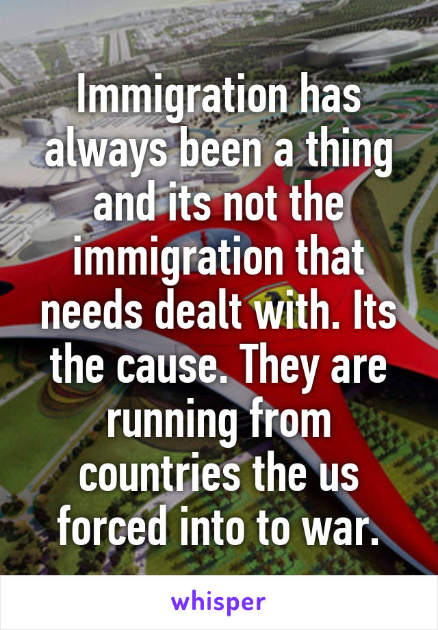 Immigration has always been a thing and its not the immigration that needs dealt with. Its the cause. They are running from countries the us forced into to war.