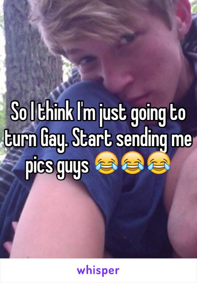 So I think I'm just going to turn Gay. Start sending me pics guys 😂😂😂