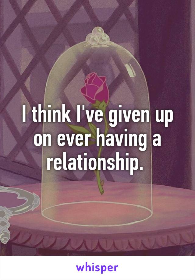 I think I've given up on ever having a relationship. 