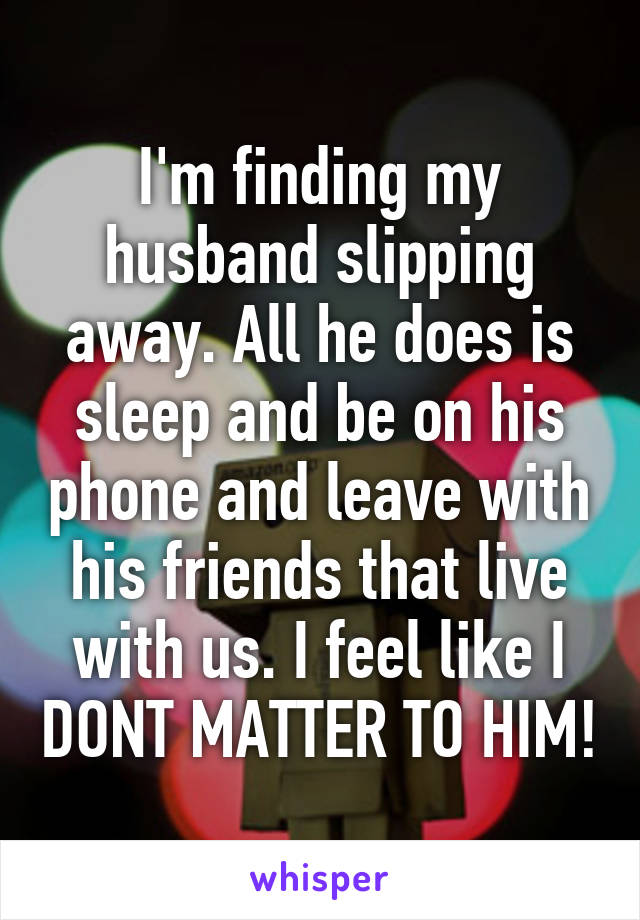 I'm finding my husband slipping away. All he does is sleep and be on his phone and leave with his friends that live with us. I feel like I DONT MATTER TO HIM!