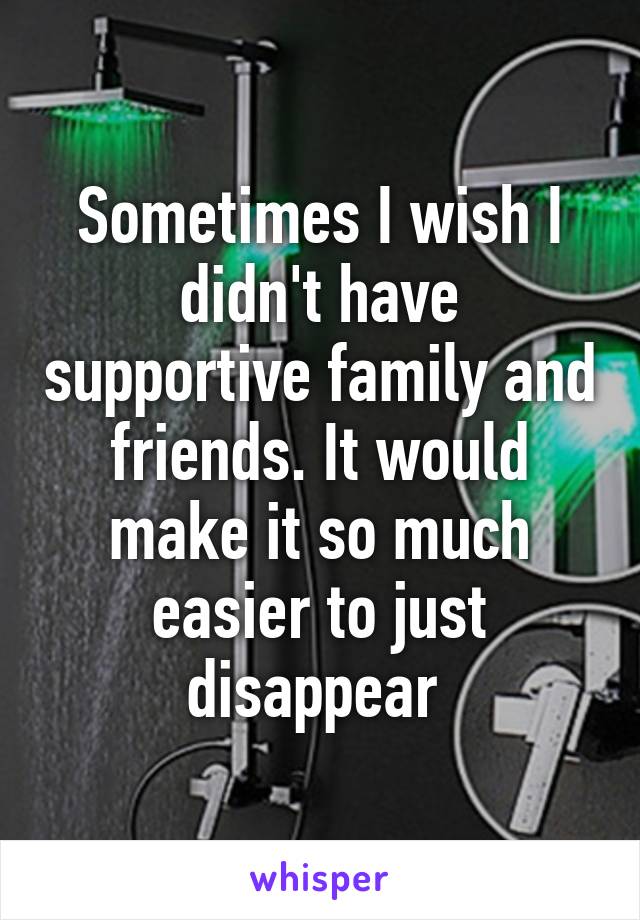 Sometimes I wish I didn't have supportive family and friends. It would make it so much easier to just disappear 