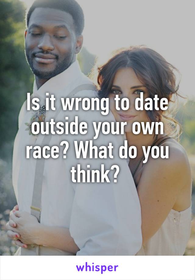 Is it wrong to date outside your own race? What do you think? 