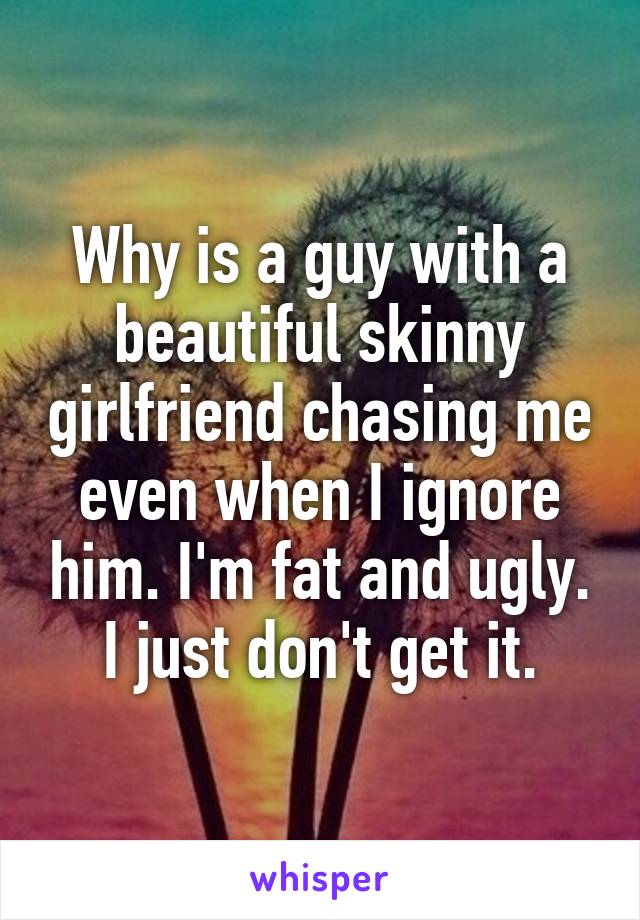 Why is a guy with a beautiful skinny girlfriend chasing me even when I ignore him. I'm fat and ugly. I just don't get it.