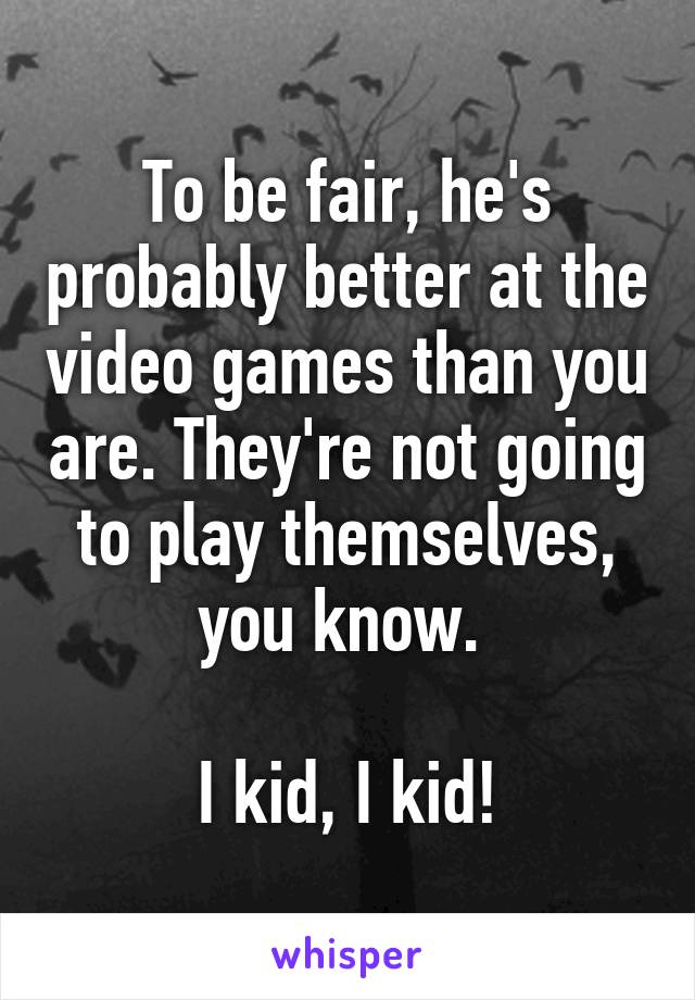 To be fair, he's probably better at the video games than you are. They're not going to play themselves, you know. 

I kid, I kid!