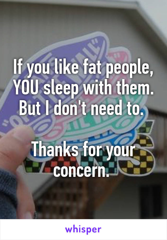 If you like fat people, YOU sleep with them. But I don't need to. 

Thanks for your concern. 