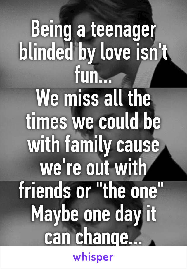 Being a teenager blinded by love isn't fun...
We miss all the times we could be with family cause we're out with friends or "the one" 
Maybe one day it can change...