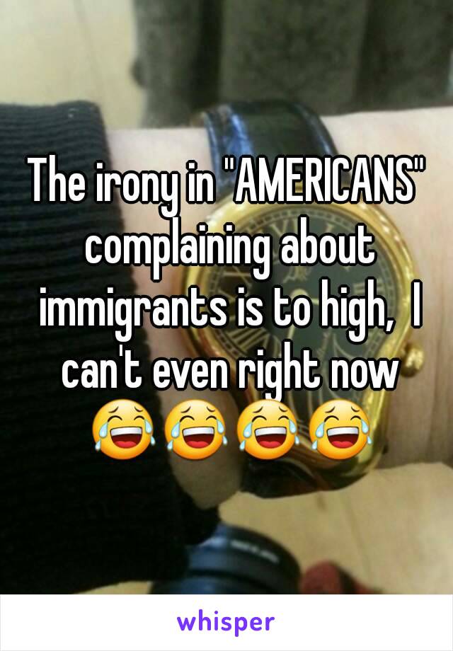 The irony in "AMERICANS" complaining about immigrants is to high,  I can't even right now 😂😂😂😂