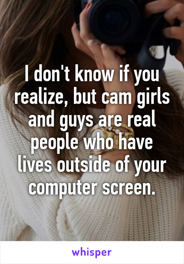 I don't know if you realize, but cam girls and guys are real people who have lives outside of your computer screen.