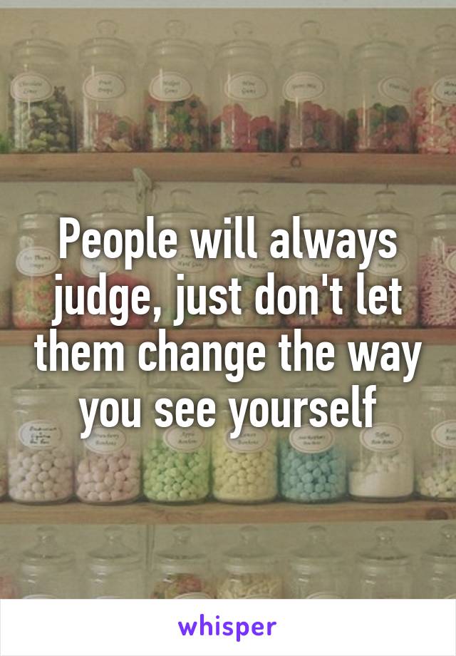 People will always judge, just don't let them change the way you see yourself