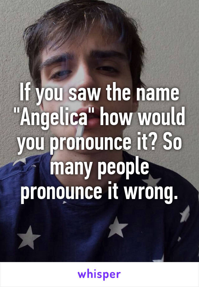 If you saw the name "Angelica" how would you pronounce it? So many people pronounce it wrong.