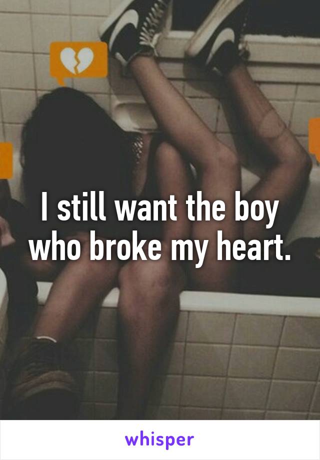 I still want the boy who broke my heart.