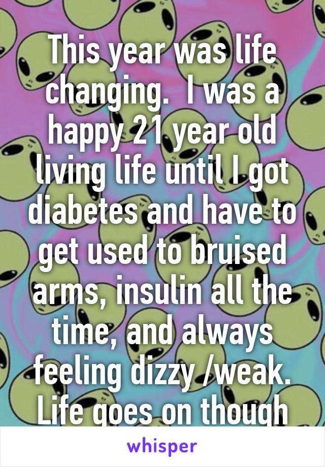 This year was life changing.  I was a happy 21 year old living life until I got diabetes and have to get used to bruised arms, insulin all the time, and always feeling dizzy /weak.
Life goes on though