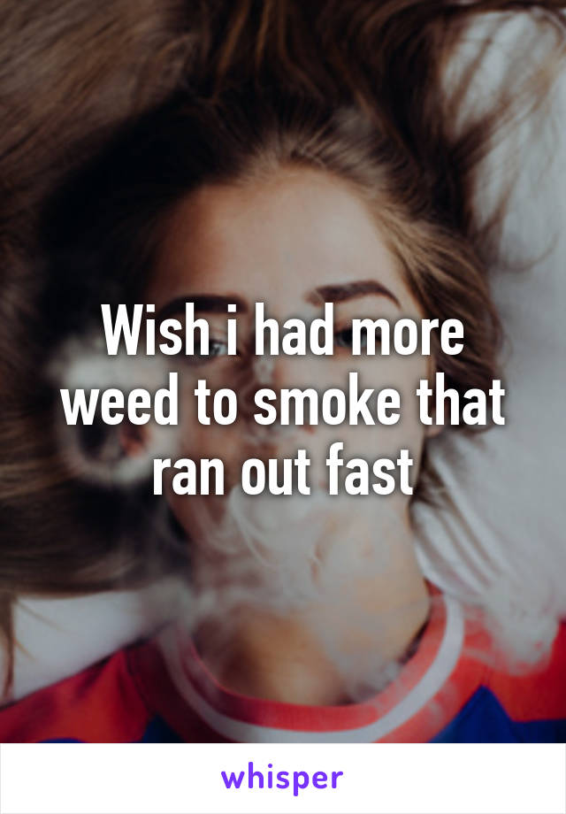 Wish i had more weed to smoke that ran out fast