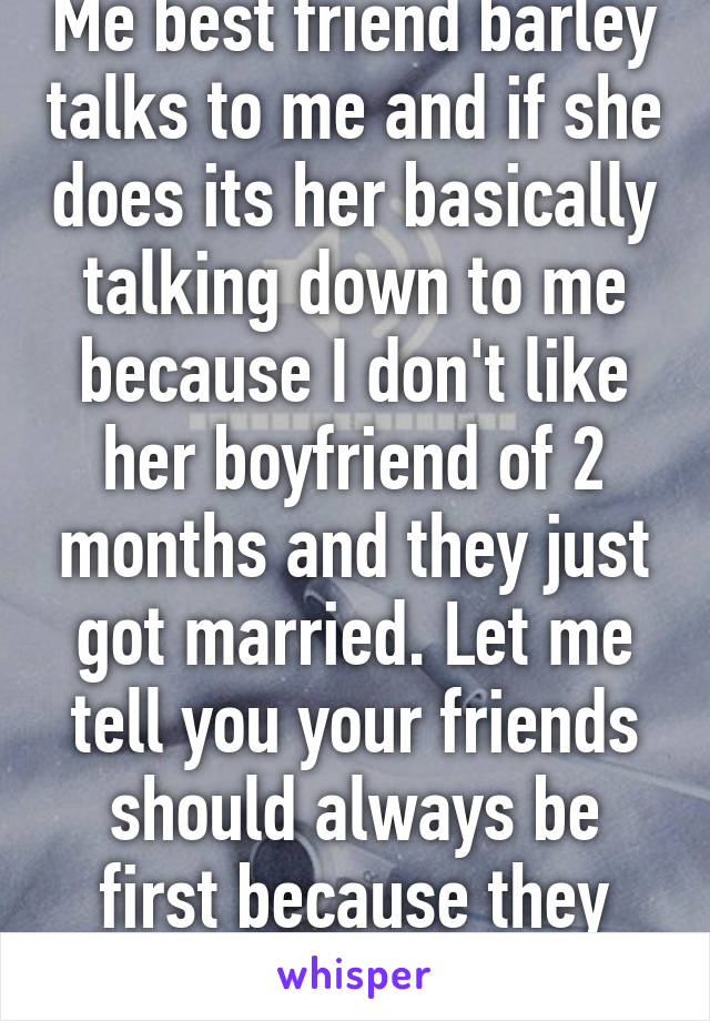 Me best friend barley talks to me and if she does its her basically talking down to me because I don't like her boyfriend of 2 months and they just got married. Let me tell you your friends should always be first because they will be there 