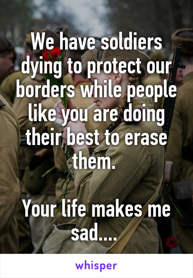 We have soldiers dying to protect our borders while people like you are doing their best to erase them. 

Your life makes me sad.... 