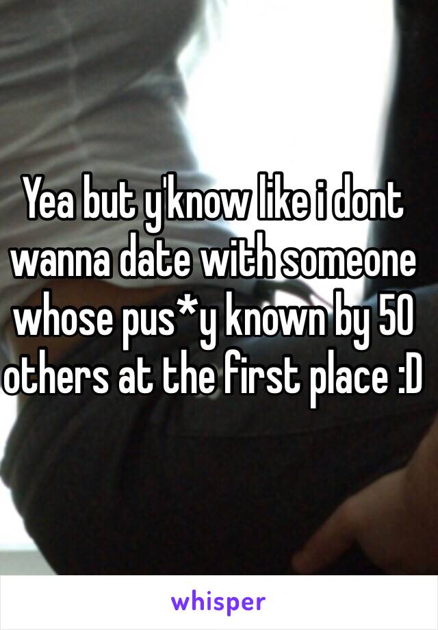 Yea but y'know like i dont wanna date with someone whose pus*y known by 50 others at the first place :D