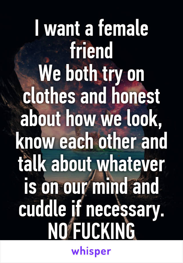 I want a female friend
We both try on clothes and honest about how we look, know each other and talk about whatever is on our mind and cuddle if necessary. NO FUCKING