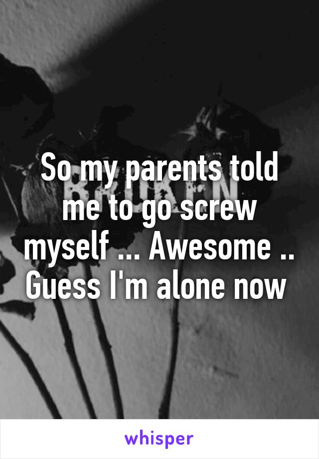 So my parents told me to go screw myself ... Awesome .. Guess I'm alone now 