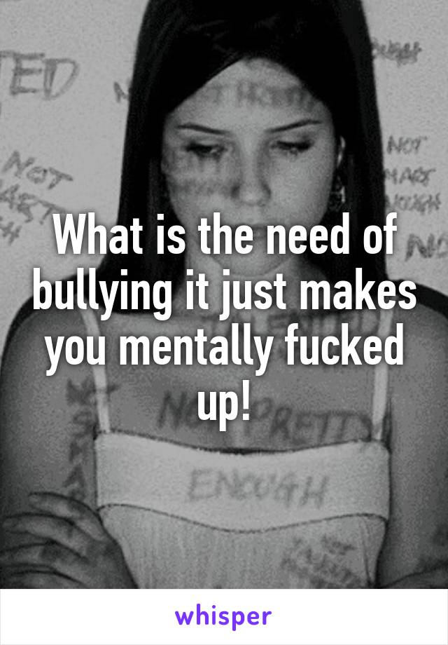 What is the need of bullying it just makes you mentally fucked up!