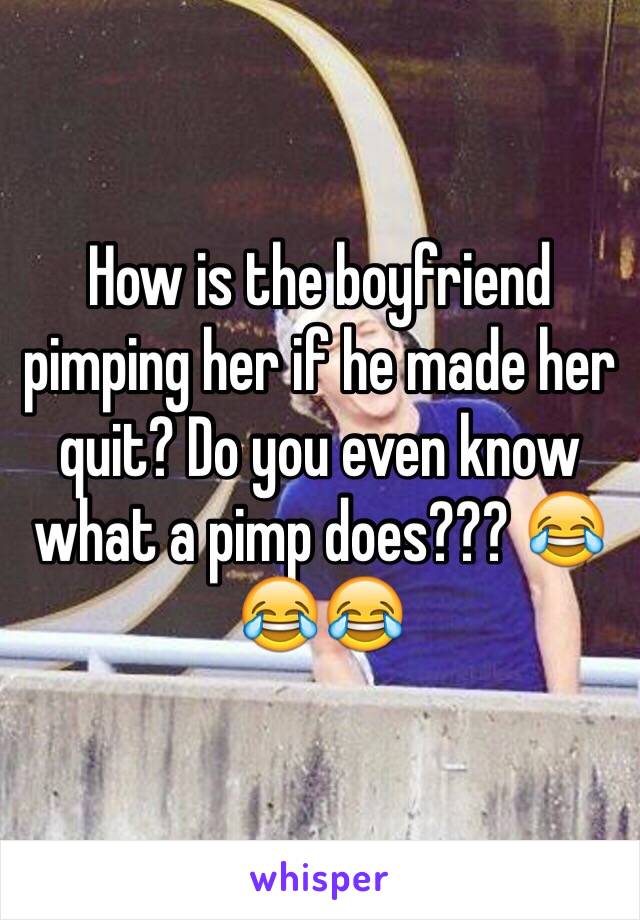 How is the boyfriend pimping her if he made her quit? Do you even know what a pimp does??? 😂😂😂