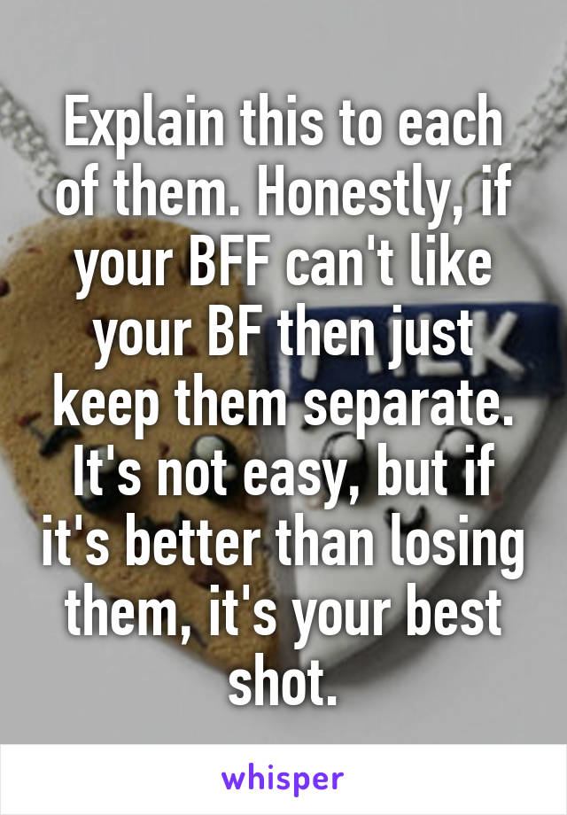 Explain this to each of them. Honestly, if your BFF can't like your BF then just keep them separate. It's not easy, but if it's better than losing them, it's your best shot.