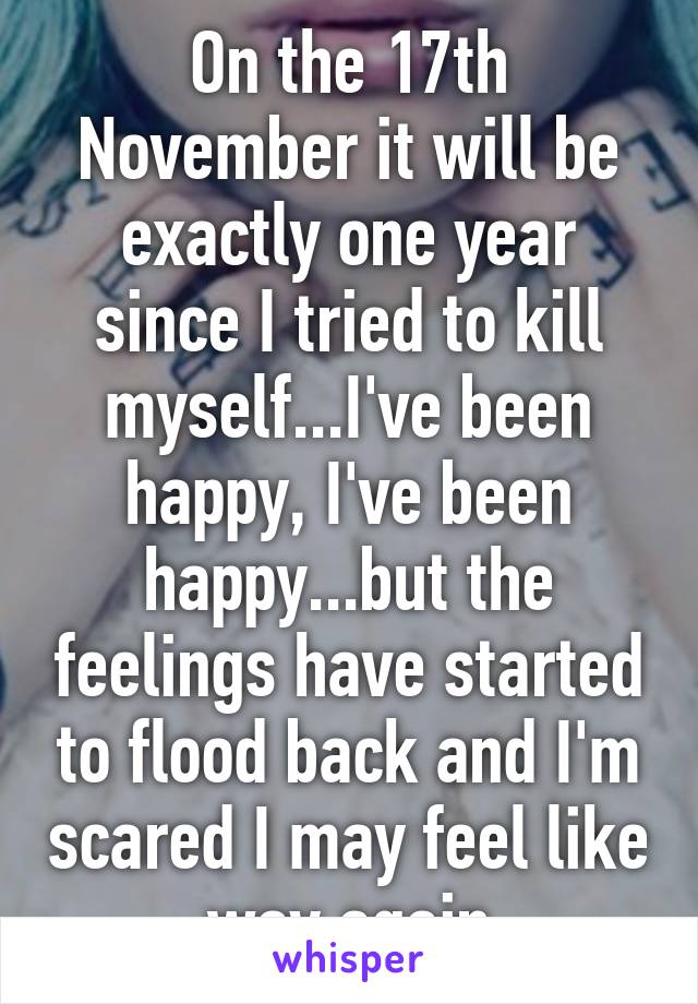 On the 17th November it will be exactly one year since I tried to kill myself...I've been happy, I've been happy...but the feelings have started to flood back and I'm scared I may feel like way again