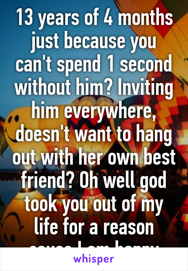 13 years of 4 months just because you can't spend 1 second without him? Inviting him everywhere, doesn't want to hang out with her own best friend? Oh well god took you out of my life for a reason cause I am happy